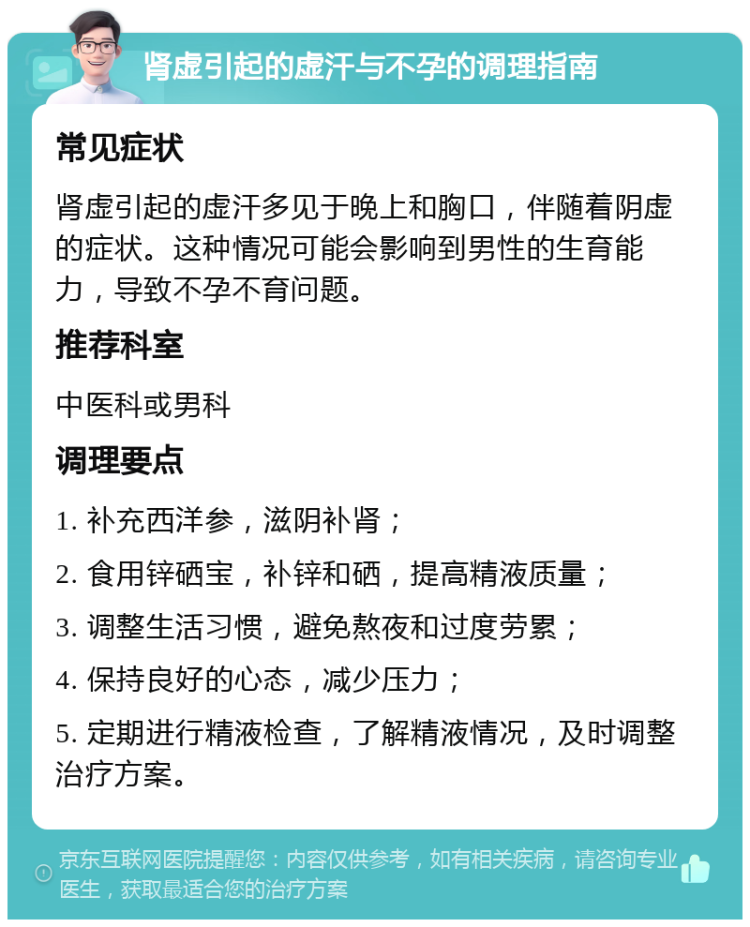 肾虚引起的虚汗与不孕的调理指南 常见症状 肾虚引起的虚汗多见于晚上和胸口，伴随着阴虚的症状。这种情况可能会影响到男性的生育能力，导致不孕不育问题。 推荐科室 中医科或男科 调理要点 1. 补充西洋参，滋阴补肾； 2. 食用锌硒宝，补锌和硒，提高精液质量； 3. 调整生活习惯，避免熬夜和过度劳累； 4. 保持良好的心态，减少压力； 5. 定期进行精液检查，了解精液情况，及时调整治疗方案。