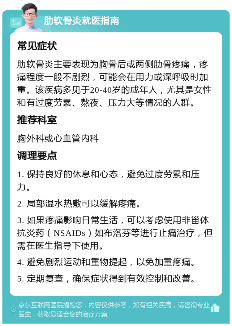 肋软骨炎就医指南 常见症状 肋软骨炎主要表现为胸骨后或两侧肋骨疼痛，疼痛程度一般不剧烈，可能会在用力或深呼吸时加重。该疾病多见于20-40岁的成年人，尤其是女性和有过度劳累、熬夜、压力大等情况的人群。 推荐科室 胸外科或心血管内科 调理要点 1. 保持良好的休息和心态，避免过度劳累和压力。 2. 局部温水热敷可以缓解疼痛。 3. 如果疼痛影响日常生活，可以考虑使用非甾体抗炎药（NSAIDs）如布洛芬等进行止痛治疗，但需在医生指导下使用。 4. 避免剧烈运动和重物提起，以免加重疼痛。 5. 定期复查，确保症状得到有效控制和改善。