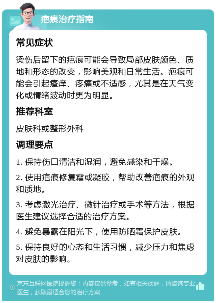 疤痕治疗指南 常见症状 烫伤后留下的疤痕可能会导致局部皮肤颜色、质地和形态的改变，影响美观和日常生活。疤痕可能会引起瘙痒、疼痛或不适感，尤其是在天气变化或情绪波动时更为明显。 推荐科室 皮肤科或整形外科 调理要点 1. 保持伤口清洁和湿润，避免感染和干燥。 2. 使用疤痕修复霜或凝胶，帮助改善疤痕的外观和质地。 3. 考虑激光治疗、微针治疗或手术等方法，根据医生建议选择合适的治疗方案。 4. 避免暴露在阳光下，使用防晒霜保护皮肤。 5. 保持良好的心态和生活习惯，减少压力和焦虑对皮肤的影响。