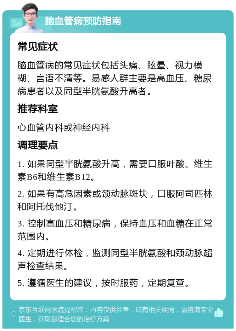 脑血管病预防指南 常见症状 脑血管病的常见症状包括头痛、眩晕、视力模糊、言语不清等。易感人群主要是高血压、糖尿病患者以及同型半胱氨酸升高者。 推荐科室 心血管内科或神经内科 调理要点 1. 如果同型半胱氨酸升高，需要口服叶酸、维生素B6和维生素B12。 2. 如果有高危因素或颈动脉斑块，口服阿司匹林和阿托伐他汀。 3. 控制高血压和糖尿病，保持血压和血糖在正常范围内。 4. 定期进行体检，监测同型半胱氨酸和颈动脉超声检查结果。 5. 遵循医生的建议，按时服药，定期复查。