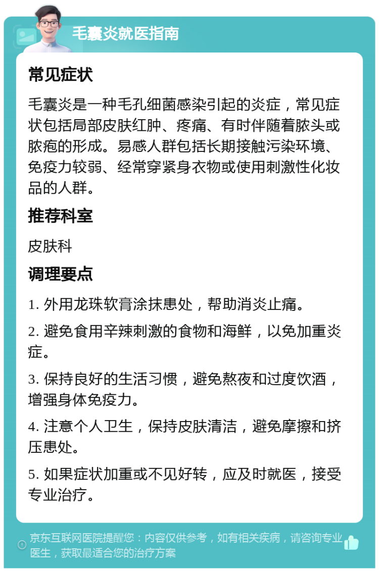 毛囊炎就医指南 常见症状 毛囊炎是一种毛孔细菌感染引起的炎症，常见症状包括局部皮肤红肿、疼痛、有时伴随着脓头或脓疱的形成。易感人群包括长期接触污染环境、免疫力较弱、经常穿紧身衣物或使用刺激性化妆品的人群。 推荐科室 皮肤科 调理要点 1. 外用龙珠软膏涂抹患处，帮助消炎止痛。 2. 避免食用辛辣刺激的食物和海鲜，以免加重炎症。 3. 保持良好的生活习惯，避免熬夜和过度饮酒，增强身体免疫力。 4. 注意个人卫生，保持皮肤清洁，避免摩擦和挤压患处。 5. 如果症状加重或不见好转，应及时就医，接受专业治疗。