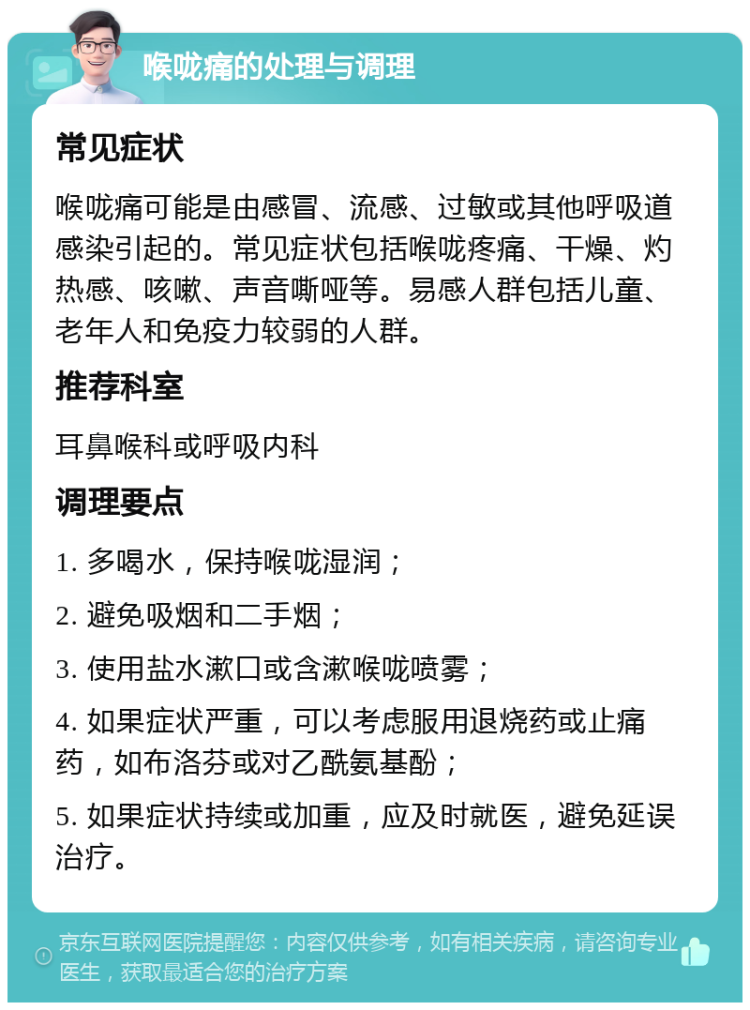 喉咙痛的处理与调理 常见症状 喉咙痛可能是由感冒、流感、过敏或其他呼吸道感染引起的。常见症状包括喉咙疼痛、干燥、灼热感、咳嗽、声音嘶哑等。易感人群包括儿童、老年人和免疫力较弱的人群。 推荐科室 耳鼻喉科或呼吸内科 调理要点 1. 多喝水，保持喉咙湿润； 2. 避免吸烟和二手烟； 3. 使用盐水漱口或含漱喉咙喷雾； 4. 如果症状严重，可以考虑服用退烧药或止痛药，如布洛芬或对乙酰氨基酚； 5. 如果症状持续或加重，应及时就医，避免延误治疗。