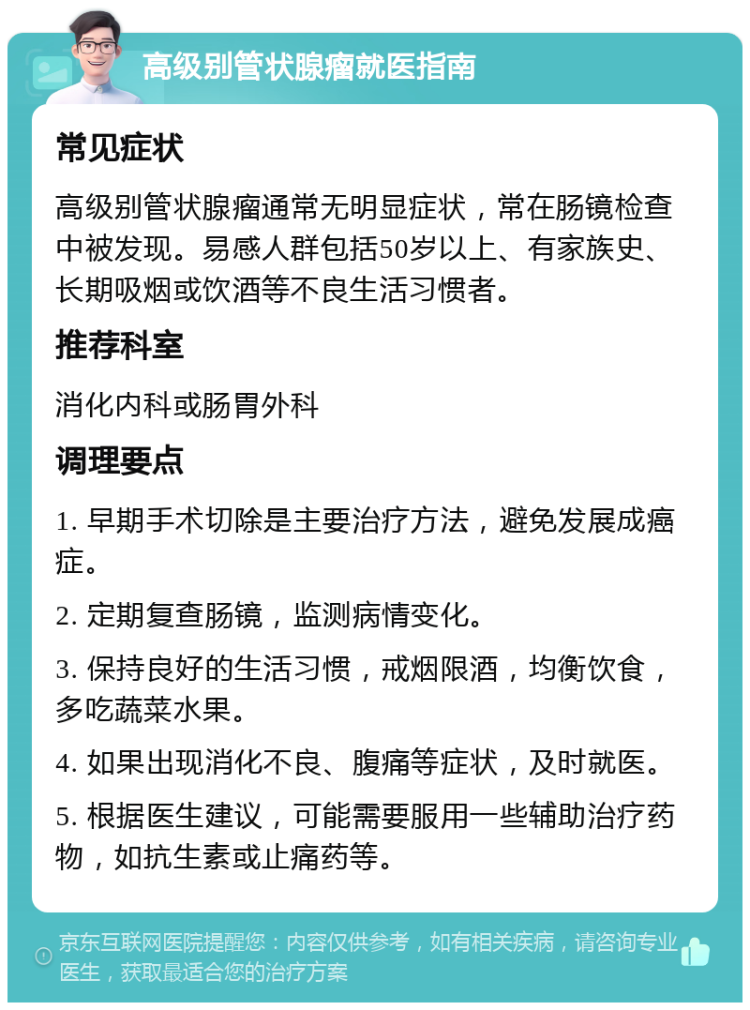 高级别管状腺瘤就医指南 常见症状 高级别管状腺瘤通常无明显症状，常在肠镜检查中被发现。易感人群包括50岁以上、有家族史、长期吸烟或饮酒等不良生活习惯者。 推荐科室 消化内科或肠胃外科 调理要点 1. 早期手术切除是主要治疗方法，避免发展成癌症。 2. 定期复查肠镜，监测病情变化。 3. 保持良好的生活习惯，戒烟限酒，均衡饮食，多吃蔬菜水果。 4. 如果出现消化不良、腹痛等症状，及时就医。 5. 根据医生建议，可能需要服用一些辅助治疗药物，如抗生素或止痛药等。