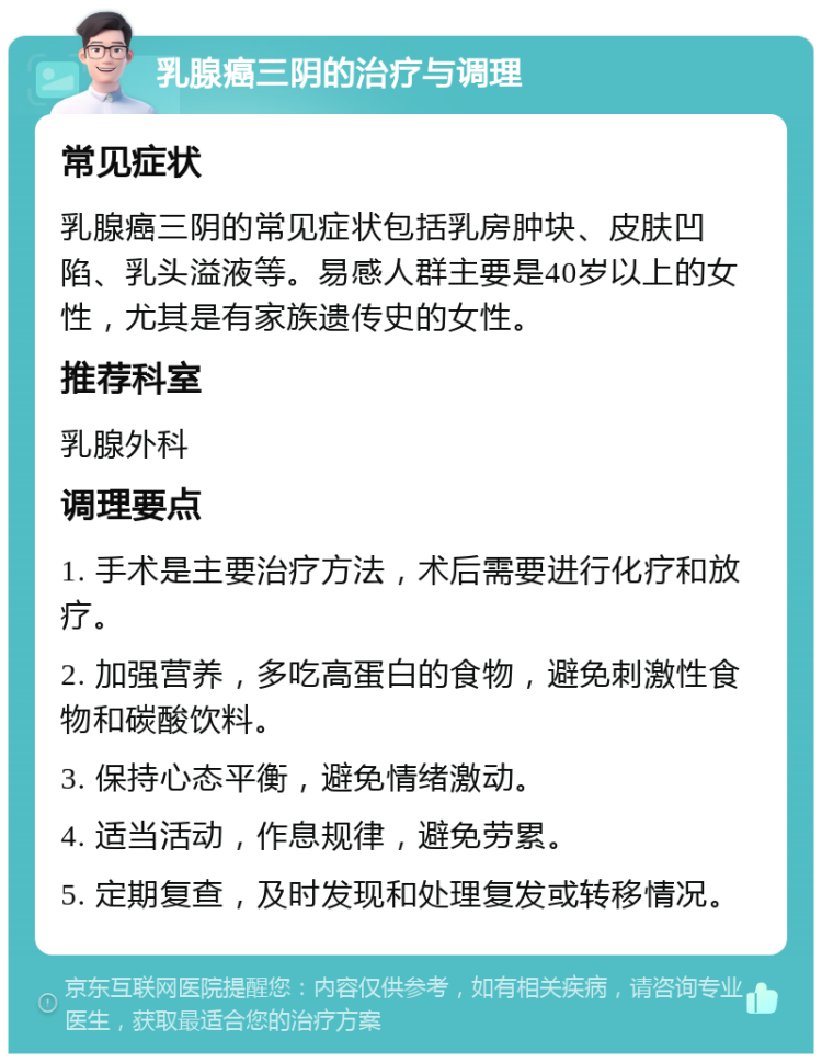 乳腺癌三阴的治疗与调理 常见症状 乳腺癌三阴的常见症状包括乳房肿块、皮肤凹陷、乳头溢液等。易感人群主要是40岁以上的女性，尤其是有家族遗传史的女性。 推荐科室 乳腺外科 调理要点 1. 手术是主要治疗方法，术后需要进行化疗和放疗。 2. 加强营养，多吃高蛋白的食物，避免刺激性食物和碳酸饮料。 3. 保持心态平衡，避免情绪激动。 4. 适当活动，作息规律，避免劳累。 5. 定期复查，及时发现和处理复发或转移情况。