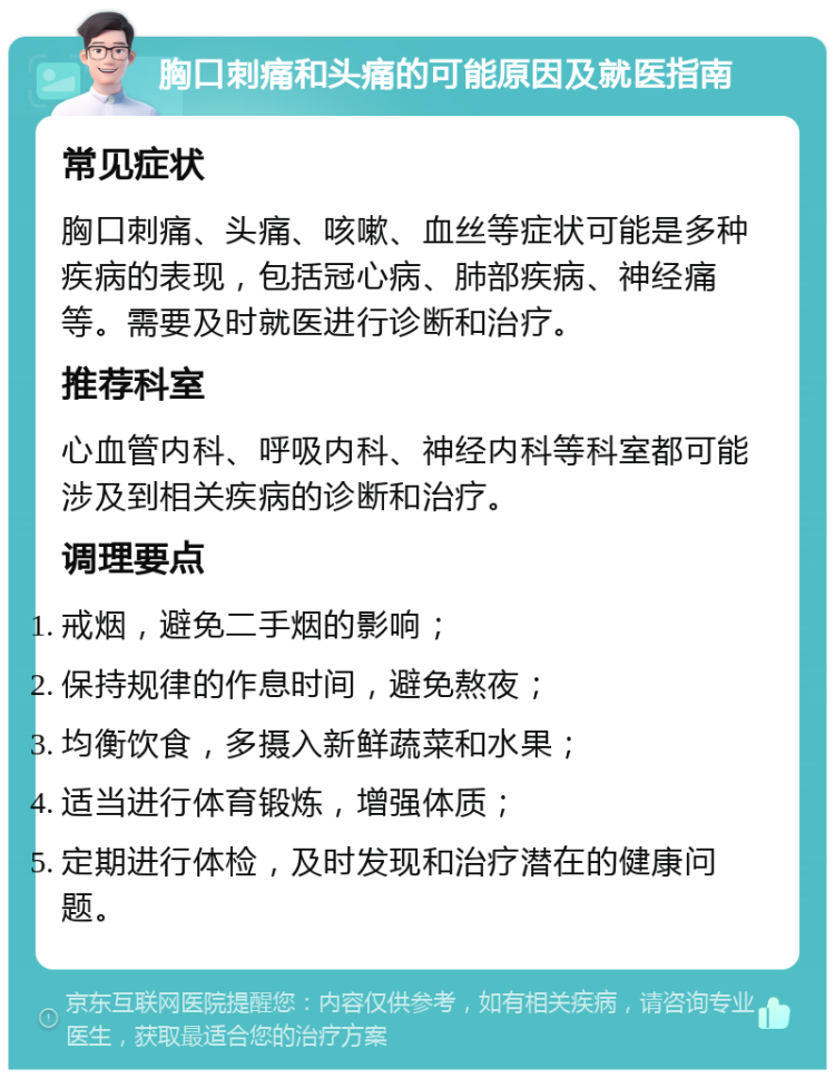 胸口刺痛和头痛的可能原因及就医指南 常见症状 胸口刺痛、头痛、咳嗽、血丝等症状可能是多种疾病的表现，包括冠心病、肺部疾病、神经痛等。需要及时就医进行诊断和治疗。 推荐科室 心血管内科、呼吸内科、神经内科等科室都可能涉及到相关疾病的诊断和治疗。 调理要点 戒烟，避免二手烟的影响； 保持规律的作息时间，避免熬夜； 均衡饮食，多摄入新鲜蔬菜和水果； 适当进行体育锻炼，增强体质； 定期进行体检，及时发现和治疗潜在的健康问题。