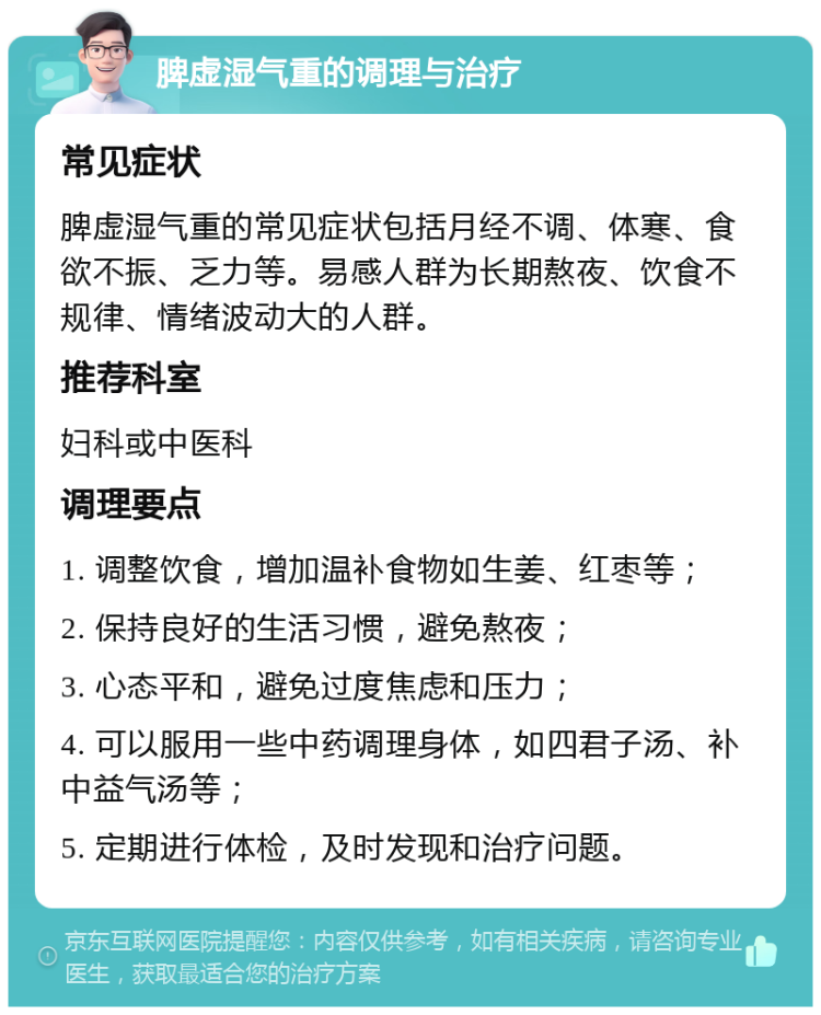 脾虚湿气重的调理与治疗 常见症状 脾虚湿气重的常见症状包括月经不调、体寒、食欲不振、乏力等。易感人群为长期熬夜、饮食不规律、情绪波动大的人群。 推荐科室 妇科或中医科 调理要点 1. 调整饮食，增加温补食物如生姜、红枣等； 2. 保持良好的生活习惯，避免熬夜； 3. 心态平和，避免过度焦虑和压力； 4. 可以服用一些中药调理身体，如四君子汤、补中益气汤等； 5. 定期进行体检，及时发现和治疗问题。