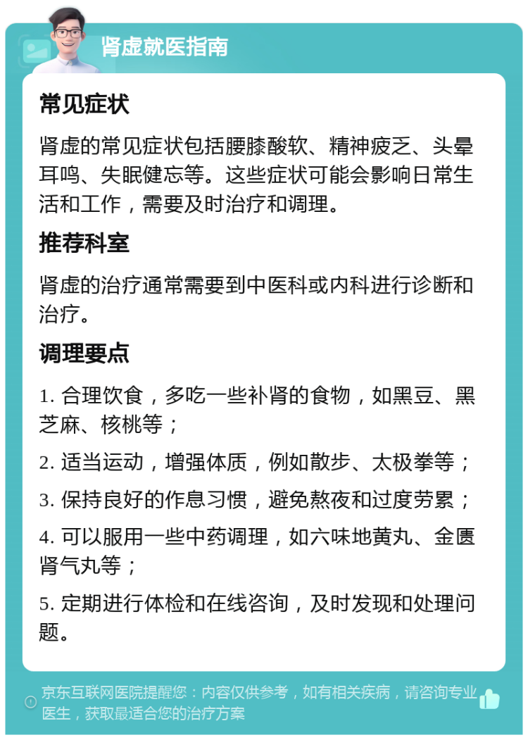 肾虚就医指南 常见症状 肾虚的常见症状包括腰膝酸软、精神疲乏、头晕耳鸣、失眠健忘等。这些症状可能会影响日常生活和工作，需要及时治疗和调理。 推荐科室 肾虚的治疗通常需要到中医科或内科进行诊断和治疗。 调理要点 1. 合理饮食，多吃一些补肾的食物，如黑豆、黑芝麻、核桃等； 2. 适当运动，增强体质，例如散步、太极拳等； 3. 保持良好的作息习惯，避免熬夜和过度劳累； 4. 可以服用一些中药调理，如六味地黄丸、金匮肾气丸等； 5. 定期进行体检和在线咨询，及时发现和处理问题。