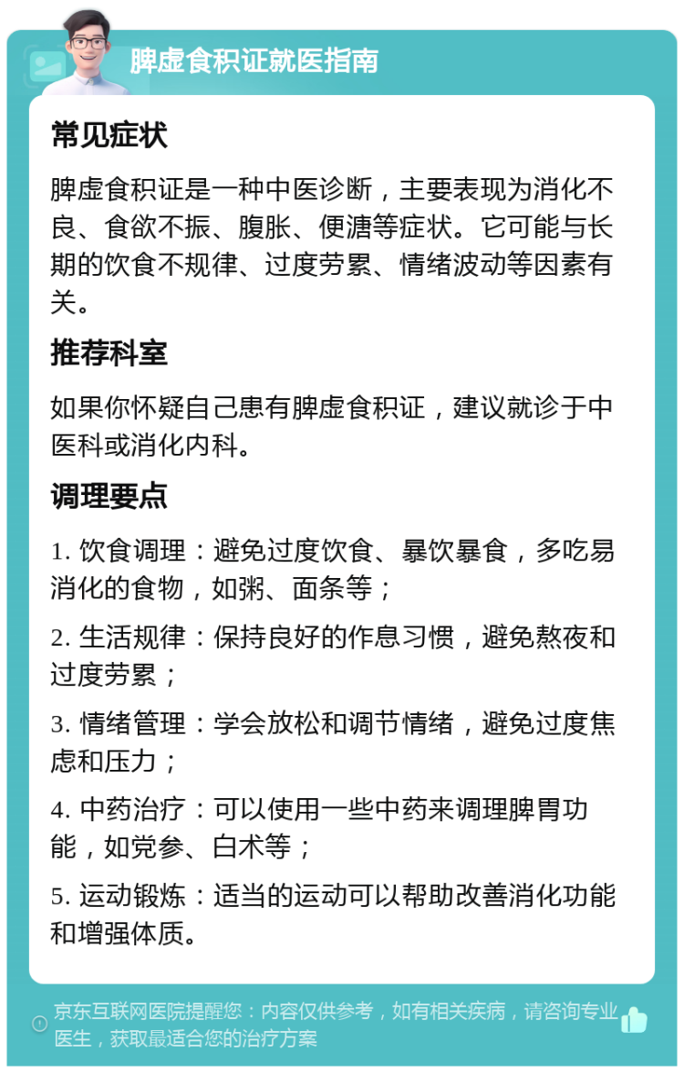 脾虚食积证就医指南 常见症状 脾虚食积证是一种中医诊断，主要表现为消化不良、食欲不振、腹胀、便溏等症状。它可能与长期的饮食不规律、过度劳累、情绪波动等因素有关。 推荐科室 如果你怀疑自己患有脾虚食积证，建议就诊于中医科或消化内科。 调理要点 1. 饮食调理：避免过度饮食、暴饮暴食，多吃易消化的食物，如粥、面条等； 2. 生活规律：保持良好的作息习惯，避免熬夜和过度劳累； 3. 情绪管理：学会放松和调节情绪，避免过度焦虑和压力； 4. 中药治疗：可以使用一些中药来调理脾胃功能，如党参、白术等； 5. 运动锻炼：适当的运动可以帮助改善消化功能和增强体质。