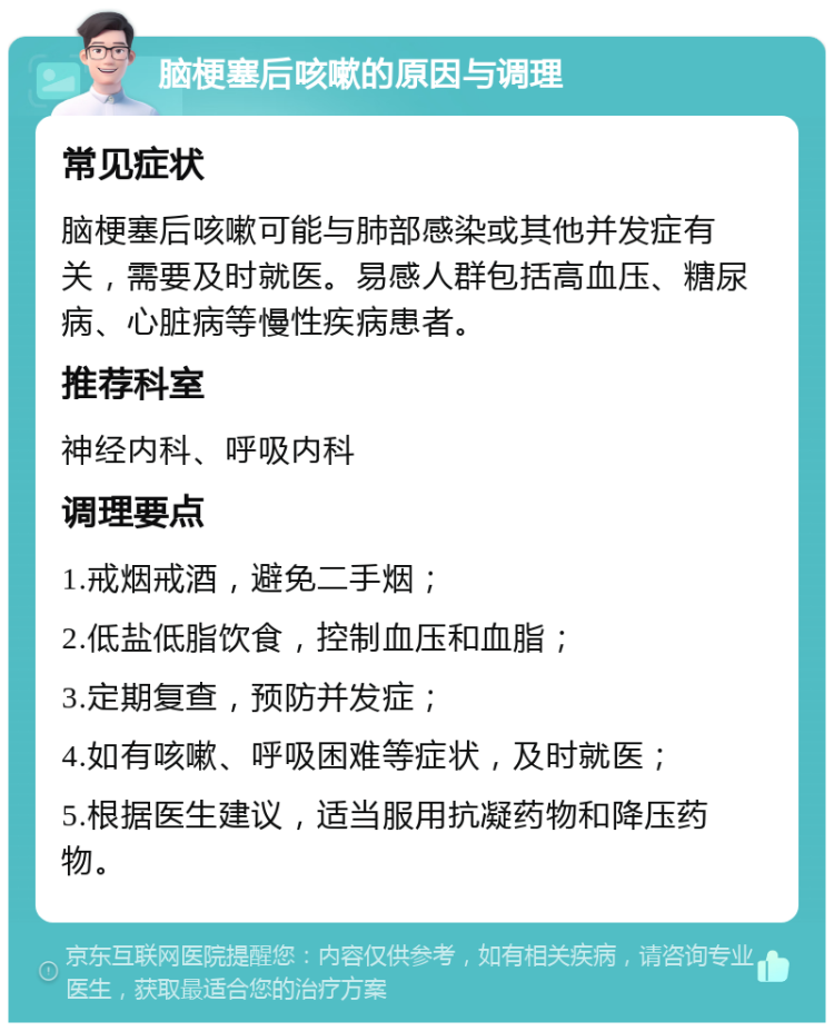 脑梗塞后咳嗽的原因与调理 常见症状 脑梗塞后咳嗽可能与肺部感染或其他并发症有关，需要及时就医。易感人群包括高血压、糖尿病、心脏病等慢性疾病患者。 推荐科室 神经内科、呼吸内科 调理要点 1.戒烟戒酒，避免二手烟； 2.低盐低脂饮食，控制血压和血脂； 3.定期复查，预防并发症； 4.如有咳嗽、呼吸困难等症状，及时就医； 5.根据医生建议，适当服用抗凝药物和降压药物。