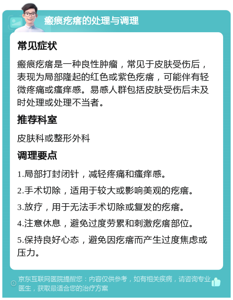 瘢痕疙瘩的处理与调理 常见症状 瘢痕疙瘩是一种良性肿瘤，常见于皮肤受伤后，表现为局部隆起的红色或紫色疙瘩，可能伴有轻微疼痛或瘙痒感。易感人群包括皮肤受伤后未及时处理或处理不当者。 推荐科室 皮肤科或整形外科 调理要点 1.局部打封闭针，减轻疼痛和瘙痒感。 2.手术切除，适用于较大或影响美观的疙瘩。 3.放疗，用于无法手术切除或复发的疙瘩。 4.注意休息，避免过度劳累和刺激疙瘩部位。 5.保持良好心态，避免因疙瘩而产生过度焦虑或压力。