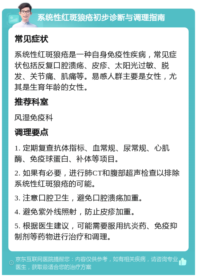 系统性红斑狼疮初步诊断与调理指南 常见症状 系统性红斑狼疮是一种自身免疫性疾病，常见症状包括反复口腔溃疡、皮疹、太阳光过敏、脱发、关节痛、肌痛等。易感人群主要是女性，尤其是生育年龄的女性。 推荐科室 风湿免疫科 调理要点 1. 定期复查抗体指标、血常规、尿常规、心肌酶、免疫球蛋白、补体等项目。 2. 如果有必要，进行肺CT和腹部超声检查以排除系统性红斑狼疮的可能。 3. 注意口腔卫生，避免口腔溃疡加重。 4. 避免紫外线照射，防止皮疹加重。 5. 根据医生建议，可能需要服用抗炎药、免疫抑制剂等药物进行治疗和调理。