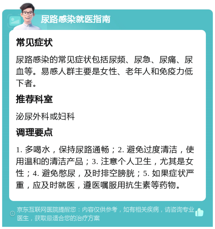 尿路感染就医指南 常见症状 尿路感染的常见症状包括尿频、尿急、尿痛、尿血等。易感人群主要是女性、老年人和免疫力低下者。 推荐科室 泌尿外科或妇科 调理要点 1. 多喝水，保持尿路通畅；2. 避免过度清洁，使用温和的清洁产品；3. 注意个人卫生，尤其是女性；4. 避免憋尿，及时排空膀胱；5. 如果症状严重，应及时就医，遵医嘱服用抗生素等药物。