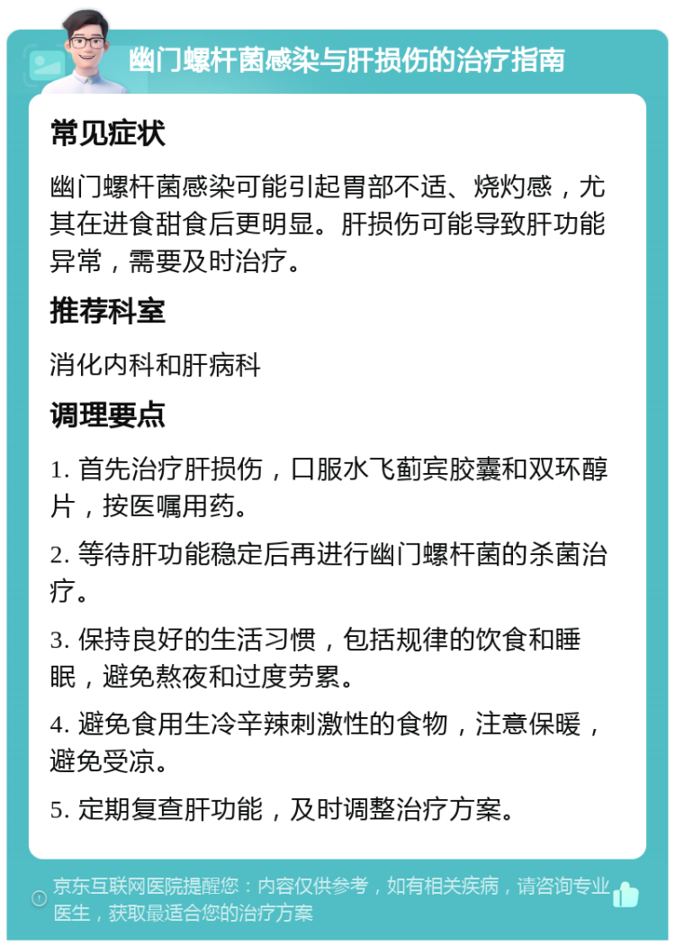 幽门螺杆菌感染与肝损伤的治疗指南 常见症状 幽门螺杆菌感染可能引起胃部不适、烧灼感，尤其在进食甜食后更明显。肝损伤可能导致肝功能异常，需要及时治疗。 推荐科室 消化内科和肝病科 调理要点 1. 首先治疗肝损伤，口服水飞蓟宾胶囊和双环醇片，按医嘱用药。 2. 等待肝功能稳定后再进行幽门螺杆菌的杀菌治疗。 3. 保持良好的生活习惯，包括规律的饮食和睡眠，避免熬夜和过度劳累。 4. 避免食用生冷辛辣刺激性的食物，注意保暖，避免受凉。 5. 定期复查肝功能，及时调整治疗方案。