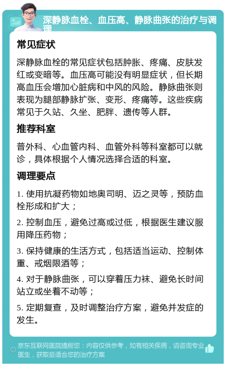 深静脉血栓、血压高、静脉曲张的治疗与调理 常见症状 深静脉血栓的常见症状包括肿胀、疼痛、皮肤发红或变暗等。血压高可能没有明显症状，但长期高血压会增加心脏病和中风的风险。静脉曲张则表现为腿部静脉扩张、变形、疼痛等。这些疾病常见于久站、久坐、肥胖、遗传等人群。 推荐科室 普外科、心血管内科、血管外科等科室都可以就诊，具体根据个人情况选择合适的科室。 调理要点 1. 使用抗凝药物如地奥司明、迈之灵等，预防血栓形成和扩大； 2. 控制血压，避免过高或过低，根据医生建议服用降压药物； 3. 保持健康的生活方式，包括适当运动、控制体重、戒烟限酒等； 4. 对于静脉曲张，可以穿着压力袜、避免长时间站立或坐着不动等； 5. 定期复查，及时调整治疗方案，避免并发症的发生。