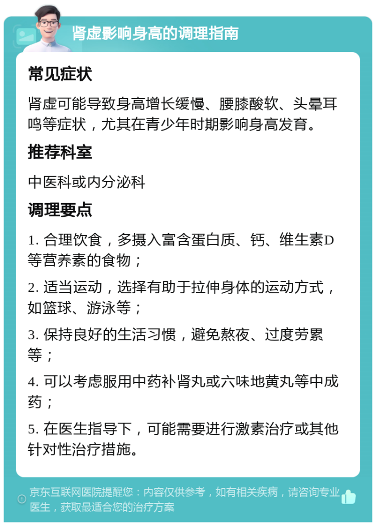 肾虚影响身高的调理指南 常见症状 肾虚可能导致身高增长缓慢、腰膝酸软、头晕耳鸣等症状，尤其在青少年时期影响身高发育。 推荐科室 中医科或内分泌科 调理要点 1. 合理饮食，多摄入富含蛋白质、钙、维生素D等营养素的食物； 2. 适当运动，选择有助于拉伸身体的运动方式，如篮球、游泳等； 3. 保持良好的生活习惯，避免熬夜、过度劳累等； 4. 可以考虑服用中药补肾丸或六味地黄丸等中成药； 5. 在医生指导下，可能需要进行激素治疗或其他针对性治疗措施。