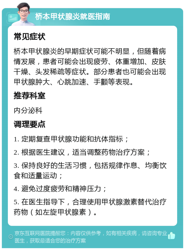 桥本甲状腺炎就医指南 常见症状 桥本甲状腺炎的早期症状可能不明显，但随着病情发展，患者可能会出现疲劳、体重增加、皮肤干燥、头发稀疏等症状。部分患者也可能会出现甲状腺肿大、心跳加速、手颤等表现。 推荐科室 内分泌科 调理要点 1. 定期复查甲状腺功能和抗体指标； 2. 根据医生建议，适当调整药物治疗方案； 3. 保持良好的生活习惯，包括规律作息、均衡饮食和适量运动； 4. 避免过度疲劳和精神压力； 5. 在医生指导下，合理使用甲状腺激素替代治疗药物（如左旋甲状腺素）。