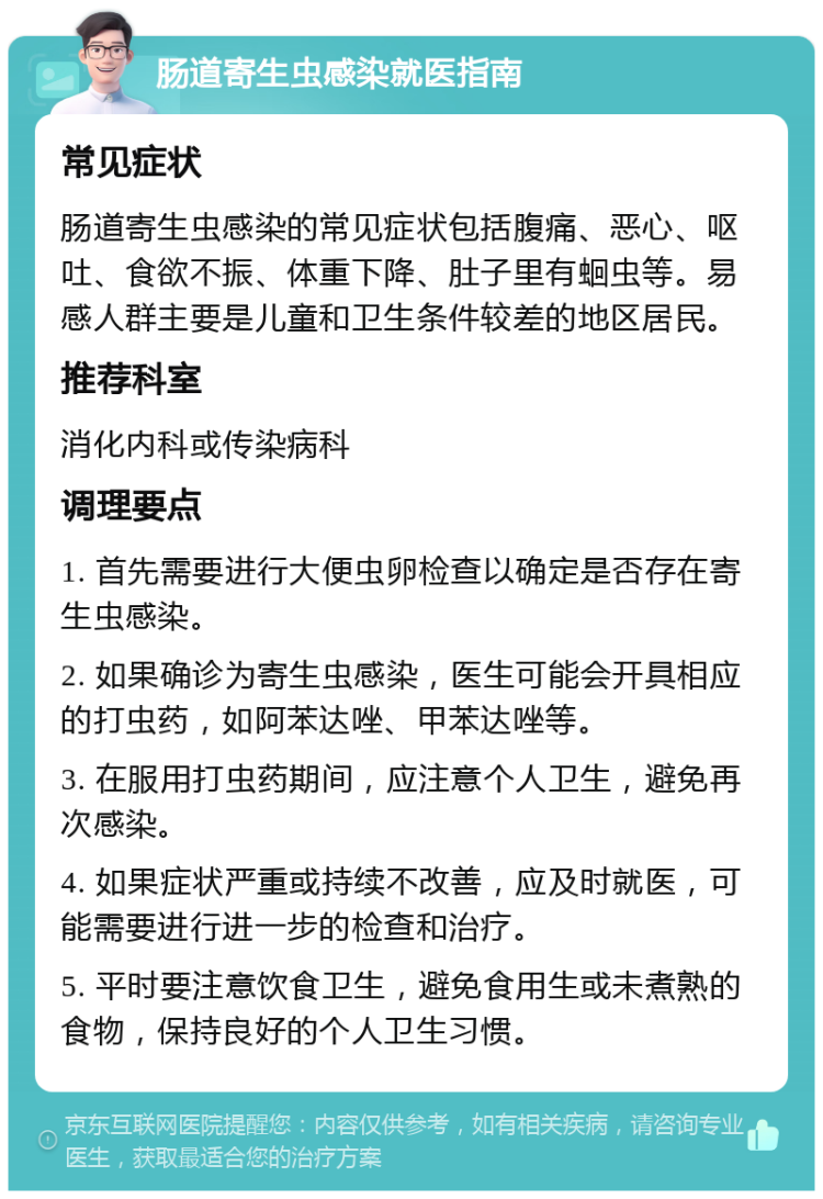 肠道寄生虫感染就医指南 常见症状 肠道寄生虫感染的常见症状包括腹痛、恶心、呕吐、食欲不振、体重下降、肚子里有蛔虫等。易感人群主要是儿童和卫生条件较差的地区居民。 推荐科室 消化内科或传染病科 调理要点 1. 首先需要进行大便虫卵检查以确定是否存在寄生虫感染。 2. 如果确诊为寄生虫感染，医生可能会开具相应的打虫药，如阿苯达唑、甲苯达唑等。 3. 在服用打虫药期间，应注意个人卫生，避免再次感染。 4. 如果症状严重或持续不改善，应及时就医，可能需要进行进一步的检查和治疗。 5. 平时要注意饮食卫生，避免食用生或未煮熟的食物，保持良好的个人卫生习惯。