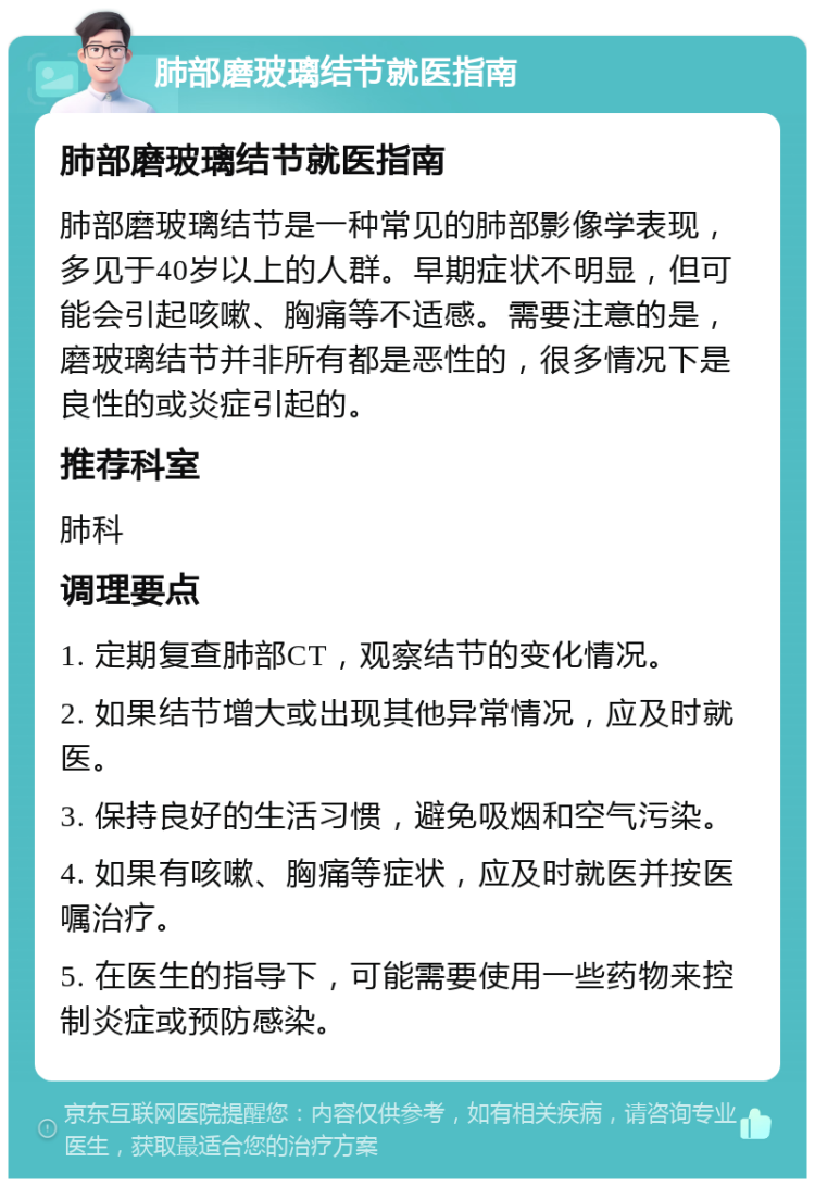 肺部磨玻璃结节就医指南 肺部磨玻璃结节就医指南 肺部磨玻璃结节是一种常见的肺部影像学表现，多见于40岁以上的人群。早期症状不明显，但可能会引起咳嗽、胸痛等不适感。需要注意的是，磨玻璃结节并非所有都是恶性的，很多情况下是良性的或炎症引起的。 推荐科室 肺科 调理要点 1. 定期复查肺部CT，观察结节的变化情况。 2. 如果结节增大或出现其他异常情况，应及时就医。 3. 保持良好的生活习惯，避免吸烟和空气污染。 4. 如果有咳嗽、胸痛等症状，应及时就医并按医嘱治疗。 5. 在医生的指导下，可能需要使用一些药物来控制炎症或预防感染。