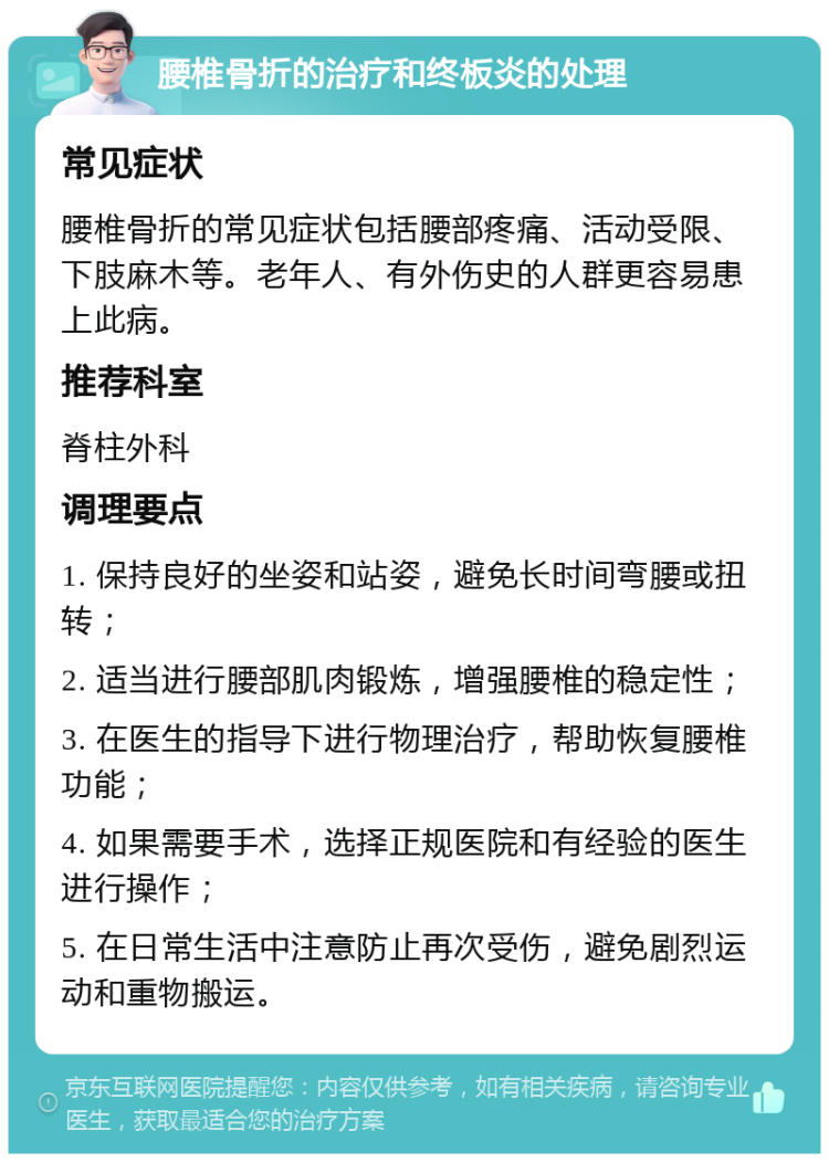 腰椎骨折的治疗和终板炎的处理 常见症状 腰椎骨折的常见症状包括腰部疼痛、活动受限、下肢麻木等。老年人、有外伤史的人群更容易患上此病。 推荐科室 脊柱外科 调理要点 1. 保持良好的坐姿和站姿，避免长时间弯腰或扭转； 2. 适当进行腰部肌肉锻炼，增强腰椎的稳定性； 3. 在医生的指导下进行物理治疗，帮助恢复腰椎功能； 4. 如果需要手术，选择正规医院和有经验的医生进行操作； 5. 在日常生活中注意防止再次受伤，避免剧烈运动和重物搬运。