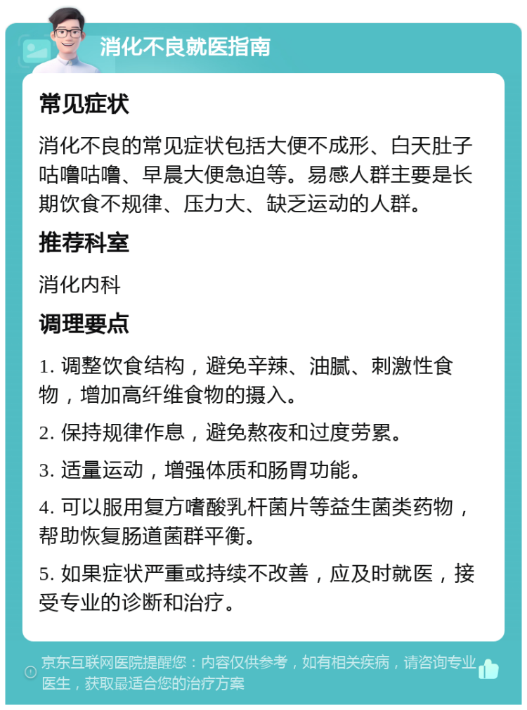 消化不良就医指南 常见症状 消化不良的常见症状包括大便不成形、白天肚子咕噜咕噜、早晨大便急迫等。易感人群主要是长期饮食不规律、压力大、缺乏运动的人群。 推荐科室 消化内科 调理要点 1. 调整饮食结构，避免辛辣、油腻、刺激性食物，增加高纤维食物的摄入。 2. 保持规律作息，避免熬夜和过度劳累。 3. 适量运动，增强体质和肠胃功能。 4. 可以服用复方嗜酸乳杆菌片等益生菌类药物，帮助恢复肠道菌群平衡。 5. 如果症状严重或持续不改善，应及时就医，接受专业的诊断和治疗。