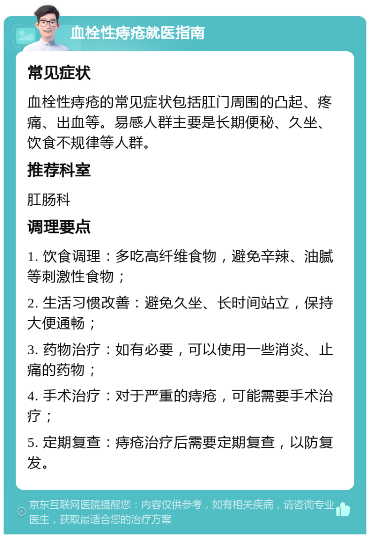 血栓性痔疮就医指南 常见症状 血栓性痔疮的常见症状包括肛门周围的凸起、疼痛、出血等。易感人群主要是长期便秘、久坐、饮食不规律等人群。 推荐科室 肛肠科 调理要点 1. 饮食调理：多吃高纤维食物，避免辛辣、油腻等刺激性食物； 2. 生活习惯改善：避免久坐、长时间站立，保持大便通畅； 3. 药物治疗：如有必要，可以使用一些消炎、止痛的药物； 4. 手术治疗：对于严重的痔疮，可能需要手术治疗； 5. 定期复查：痔疮治疗后需要定期复查，以防复发。