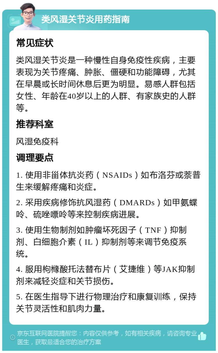 类风湿关节炎用药指南 常见症状 类风湿关节炎是一种慢性自身免疫性疾病，主要表现为关节疼痛、肿胀、僵硬和功能障碍，尤其在早晨或长时间休息后更为明显。易感人群包括女性、年龄在40岁以上的人群、有家族史的人群等。 推荐科室 风湿免疫科 调理要点 1. 使用非甾体抗炎药（NSAIDs）如布洛芬或萘普生来缓解疼痛和炎症。 2. 采用疾病修饰抗风湿药（DMARDs）如甲氨蝶呤、硫唑嘌呤等来控制疾病进展。 3. 使用生物制剂如肿瘤坏死因子（TNF）抑制剂、白细胞介素（IL）抑制剂等来调节免疫系统。 4. 服用枸橼酸托法替布片（艾捷维）等JAK抑制剂来减轻炎症和关节损伤。 5. 在医生指导下进行物理治疗和康复训练，保持关节灵活性和肌肉力量。