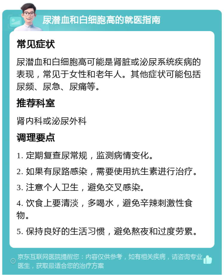 尿潜血和白细胞高的就医指南 常见症状 尿潜血和白细胞高可能是肾脏或泌尿系统疾病的表现，常见于女性和老年人。其他症状可能包括尿频、尿急、尿痛等。 推荐科室 肾内科或泌尿外科 调理要点 1. 定期复查尿常规，监测病情变化。 2. 如果有尿路感染，需要使用抗生素进行治疗。 3. 注意个人卫生，避免交叉感染。 4. 饮食上要清淡，多喝水，避免辛辣刺激性食物。 5. 保持良好的生活习惯，避免熬夜和过度劳累。