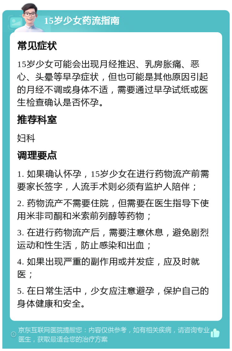 15岁少女药流指南 常见症状 15岁少女可能会出现月经推迟、乳房胀痛、恶心、头晕等早孕症状，但也可能是其他原因引起的月经不调或身体不适，需要通过早孕试纸或医生检查确认是否怀孕。 推荐科室 妇科 调理要点 1. 如果确认怀孕，15岁少女在进行药物流产前需要家长签字，人流手术则必须有监护人陪伴； 2. 药物流产不需要住院，但需要在医生指导下使用米非司酮和米索前列醇等药物； 3. 在进行药物流产后，需要注意休息，避免剧烈运动和性生活，防止感染和出血； 4. 如果出现严重的副作用或并发症，应及时就医； 5. 在日常生活中，少女应注意避孕，保护自己的身体健康和安全。