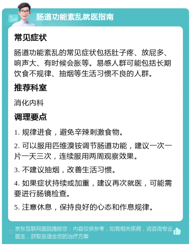 肠道功能紊乱就医指南 常见症状 肠道功能紊乱的常见症状包括肚子疼、放屁多、响声大、有时候会胀等。易感人群可能包括长期饮食不规律、抽烟等生活习惯不良的人群。 推荐科室 消化内科 调理要点 1. 规律进食，避免辛辣刺激食物。 2. 可以服用匹维溴铵调节肠道功能，建议一次一片一天三次，连续服用两周观察效果。 3. 不建议抽烟，改善生活习惯。 4. 如果症状持续或加重，建议再次就医，可能需要进行肠镜检查。 5. 注意休息，保持良好的心态和作息规律。