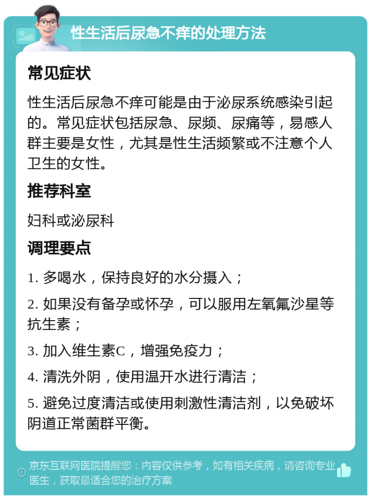 性生活后尿急不痒的处理方法 常见症状 性生活后尿急不痒可能是由于泌尿系统感染引起的。常见症状包括尿急、尿频、尿痛等，易感人群主要是女性，尤其是性生活频繁或不注意个人卫生的女性。 推荐科室 妇科或泌尿科 调理要点 1. 多喝水，保持良好的水分摄入； 2. 如果没有备孕或怀孕，可以服用左氧氟沙星等抗生素； 3. 加入维生素C，增强免疫力； 4. 清洗外阴，使用温开水进行清洁； 5. 避免过度清洁或使用刺激性清洁剂，以免破坏阴道正常菌群平衡。