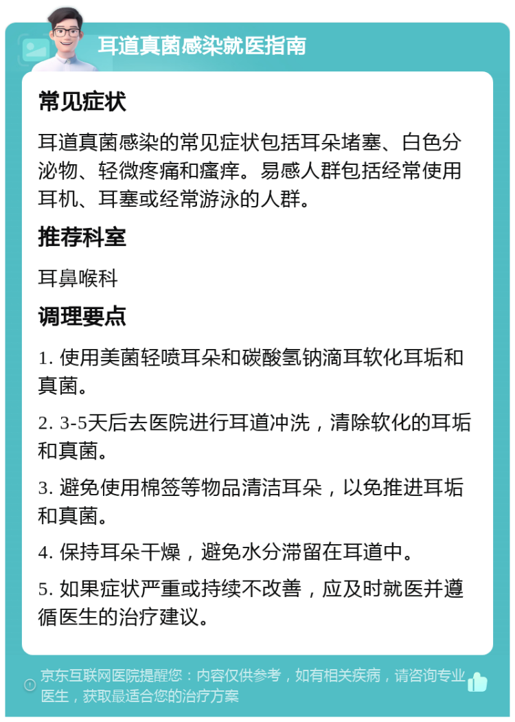 耳道真菌感染就医指南 常见症状 耳道真菌感染的常见症状包括耳朵堵塞、白色分泌物、轻微疼痛和瘙痒。易感人群包括经常使用耳机、耳塞或经常游泳的人群。 推荐科室 耳鼻喉科 调理要点 1. 使用美菌轻喷耳朵和碳酸氢钠滴耳软化耳垢和真菌。 2. 3-5天后去医院进行耳道冲洗，清除软化的耳垢和真菌。 3. 避免使用棉签等物品清洁耳朵，以免推进耳垢和真菌。 4. 保持耳朵干燥，避免水分滞留在耳道中。 5. 如果症状严重或持续不改善，应及时就医并遵循医生的治疗建议。