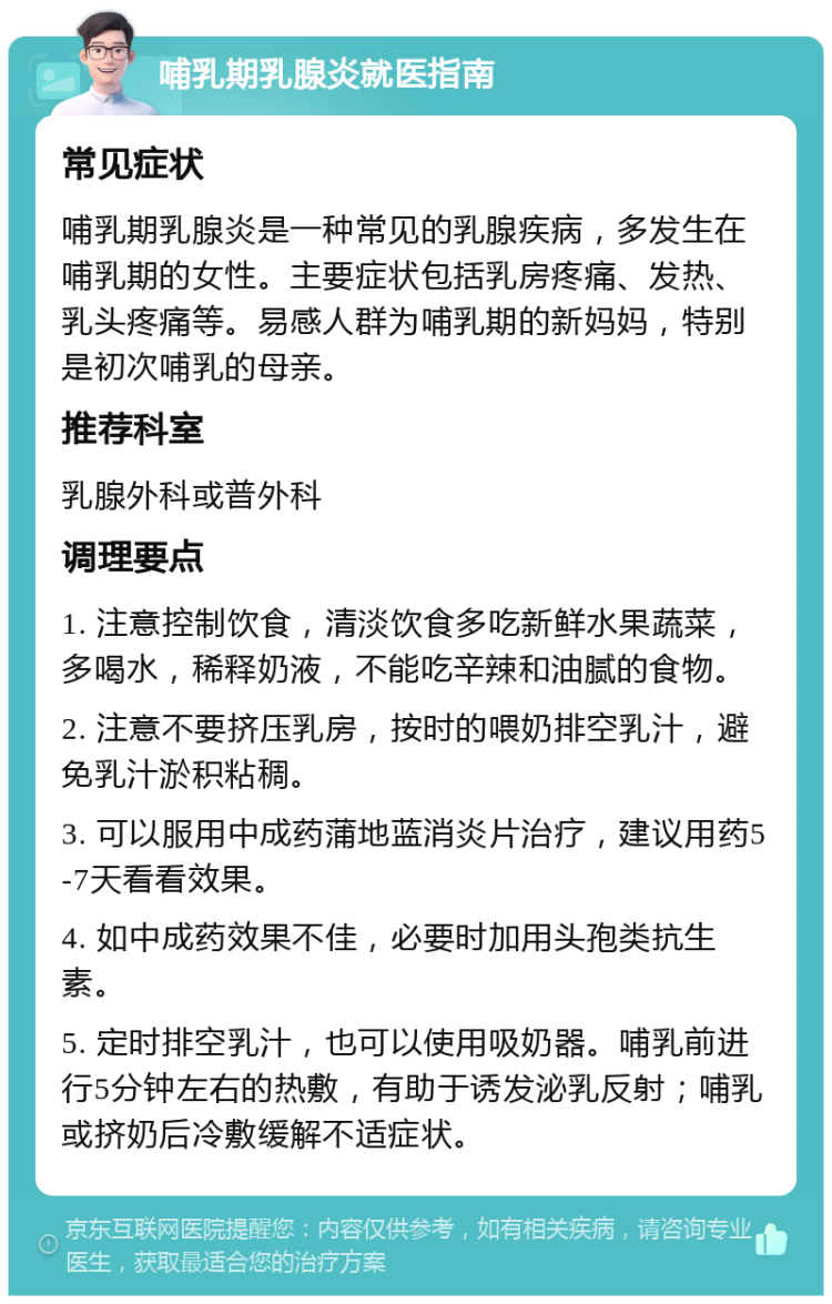 哺乳期乳腺炎就医指南 常见症状 哺乳期乳腺炎是一种常见的乳腺疾病，多发生在哺乳期的女性。主要症状包括乳房疼痛、发热、乳头疼痛等。易感人群为哺乳期的新妈妈，特别是初次哺乳的母亲。 推荐科室 乳腺外科或普外科 调理要点 1. 注意控制饮食，清淡饮食多吃新鲜水果蔬菜，多喝水，稀释奶液，不能吃辛辣和油腻的食物。 2. 注意不要挤压乳房，按时的喂奶排空乳汁，避免乳汁淤积粘稠。 3. 可以服用中成药蒲地蓝消炎片治疗，建议用药5-7天看看效果。 4. 如中成药效果不佳，必要时加用头孢类抗生素。 5. 定时排空乳汁，也可以使用吸奶器。哺乳前进行5分钟左右的热敷，有助于诱发泌乳反射；哺乳或挤奶后冷敷缓解不适症状。