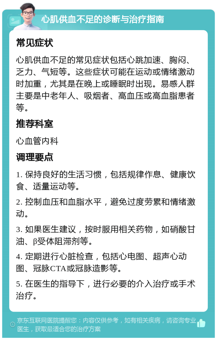 心肌供血不足的诊断与治疗指南 常见症状 心肌供血不足的常见症状包括心跳加速、胸闷、乏力、气短等。这些症状可能在运动或情绪激动时加重，尤其是在晚上或睡眠时出现。易感人群主要是中老年人、吸烟者、高血压或高血脂患者等。 推荐科室 心血管内科 调理要点 1. 保持良好的生活习惯，包括规律作息、健康饮食、适量运动等。 2. 控制血压和血脂水平，避免过度劳累和情绪激动。 3. 如果医生建议，按时服用相关药物，如硝酸甘油、β受体阻滞剂等。 4. 定期进行心脏检查，包括心电图、超声心动图、冠脉CTA或冠脉造影等。 5. 在医生的指导下，进行必要的介入治疗或手术治疗。