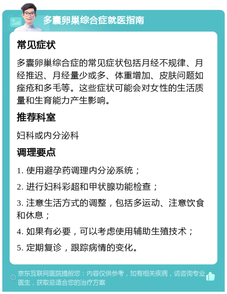 多囊卵巢综合症就医指南 常见症状 多囊卵巢综合症的常见症状包括月经不规律、月经推迟、月经量少或多、体重增加、皮肤问题如痤疮和多毛等。这些症状可能会对女性的生活质量和生育能力产生影响。 推荐科室 妇科或内分泌科 调理要点 1. 使用避孕药调理内分泌系统； 2. 进行妇科彩超和甲状腺功能检查； 3. 注意生活方式的调整，包括多运动、注意饮食和休息； 4. 如果有必要，可以考虑使用辅助生殖技术； 5. 定期复诊，跟踪病情的变化。