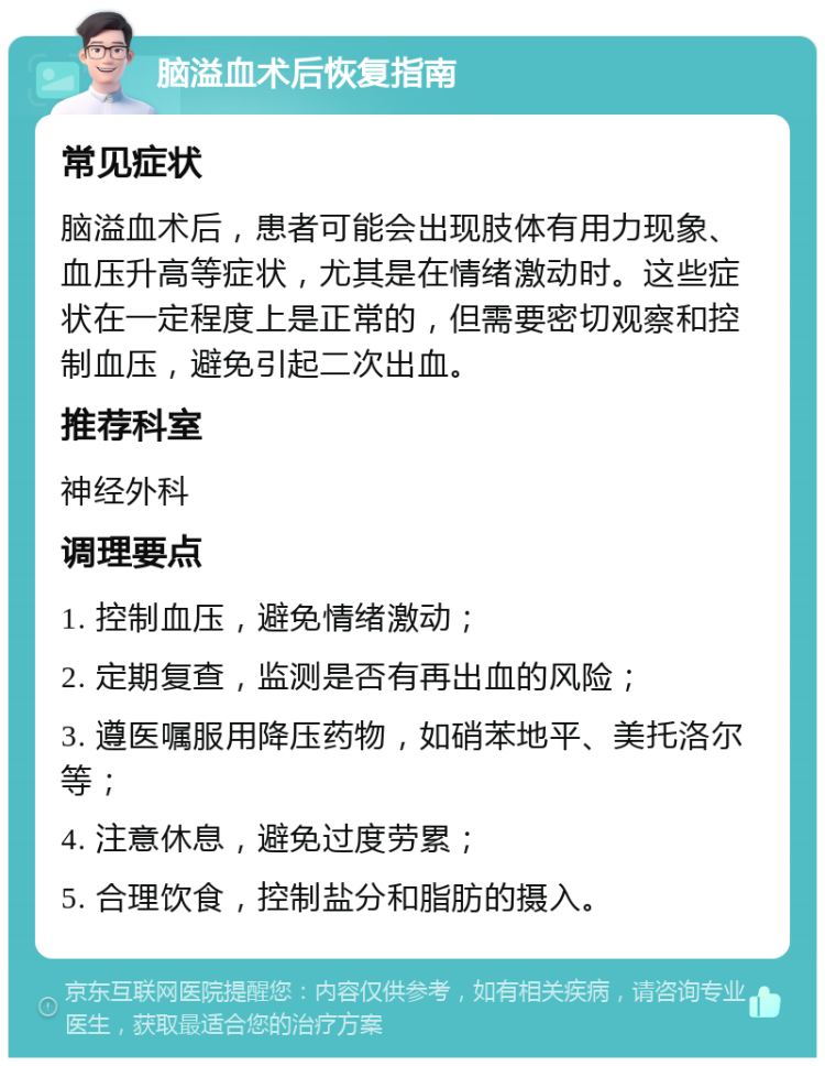 脑溢血术后恢复指南 常见症状 脑溢血术后，患者可能会出现肢体有用力现象、血压升高等症状，尤其是在情绪激动时。这些症状在一定程度上是正常的，但需要密切观察和控制血压，避免引起二次出血。 推荐科室 神经外科 调理要点 1. 控制血压，避免情绪激动； 2. 定期复查，监测是否有再出血的风险； 3. 遵医嘱服用降压药物，如硝苯地平、美托洛尔等； 4. 注意休息，避免过度劳累； 5. 合理饮食，控制盐分和脂肪的摄入。