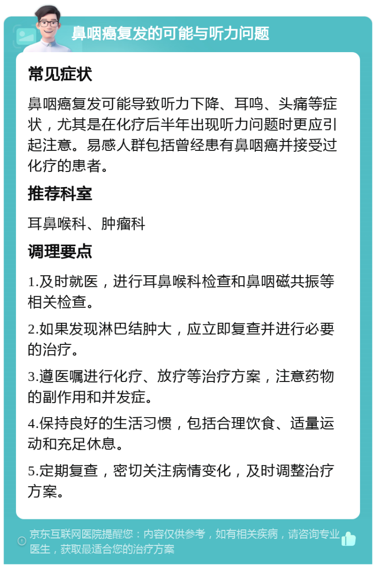 鼻咽癌复发的可能与听力问题 常见症状 鼻咽癌复发可能导致听力下降、耳鸣、头痛等症状，尤其是在化疗后半年出现听力问题时更应引起注意。易感人群包括曾经患有鼻咽癌并接受过化疗的患者。 推荐科室 耳鼻喉科、肿瘤科 调理要点 1.及时就医，进行耳鼻喉科检查和鼻咽磁共振等相关检查。 2.如果发现淋巴结肿大，应立即复查并进行必要的治疗。 3.遵医嘱进行化疗、放疗等治疗方案，注意药物的副作用和并发症。 4.保持良好的生活习惯，包括合理饮食、适量运动和充足休息。 5.定期复查，密切关注病情变化，及时调整治疗方案。