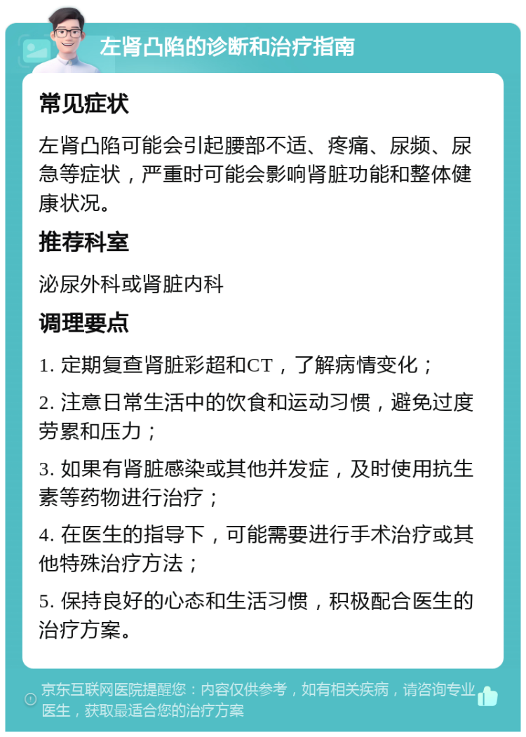 左肾凸陷的诊断和治疗指南 常见症状 左肾凸陷可能会引起腰部不适、疼痛、尿频、尿急等症状，严重时可能会影响肾脏功能和整体健康状况。 推荐科室 泌尿外科或肾脏内科 调理要点 1. 定期复查肾脏彩超和CT，了解病情变化； 2. 注意日常生活中的饮食和运动习惯，避免过度劳累和压力； 3. 如果有肾脏感染或其他并发症，及时使用抗生素等药物进行治疗； 4. 在医生的指导下，可能需要进行手术治疗或其他特殊治疗方法； 5. 保持良好的心态和生活习惯，积极配合医生的治疗方案。