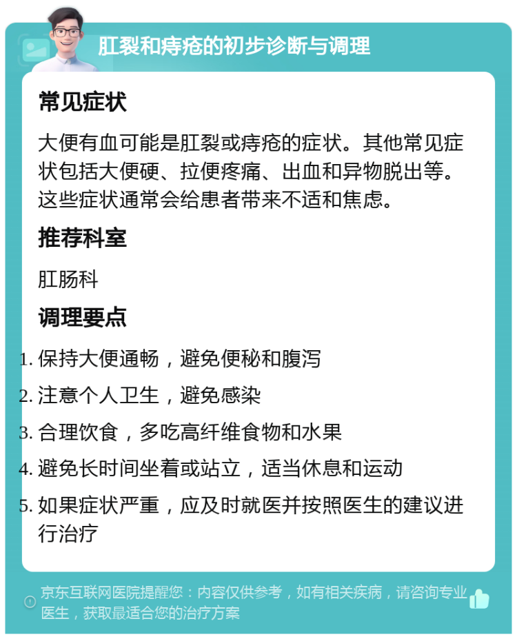 肛裂和痔疮的初步诊断与调理 常见症状 大便有血可能是肛裂或痔疮的症状。其他常见症状包括大便硬、拉便疼痛、出血和异物脱出等。这些症状通常会给患者带来不适和焦虑。 推荐科室 肛肠科 调理要点 保持大便通畅，避免便秘和腹泻 注意个人卫生，避免感染 合理饮食，多吃高纤维食物和水果 避免长时间坐着或站立，适当休息和运动 如果症状严重，应及时就医并按照医生的建议进行治疗