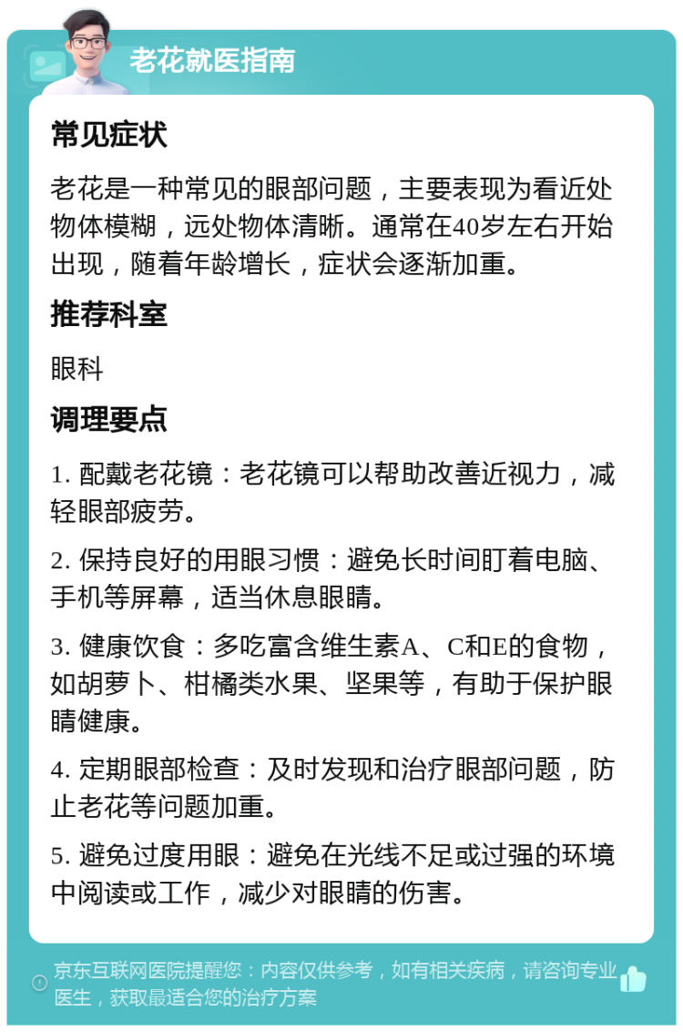 老花就医指南 常见症状 老花是一种常见的眼部问题，主要表现为看近处物体模糊，远处物体清晰。通常在40岁左右开始出现，随着年龄增长，症状会逐渐加重。 推荐科室 眼科 调理要点 1. 配戴老花镜：老花镜可以帮助改善近视力，减轻眼部疲劳。 2. 保持良好的用眼习惯：避免长时间盯着电脑、手机等屏幕，适当休息眼睛。 3. 健康饮食：多吃富含维生素A、C和E的食物，如胡萝卜、柑橘类水果、坚果等，有助于保护眼睛健康。 4. 定期眼部检查：及时发现和治疗眼部问题，防止老花等问题加重。 5. 避免过度用眼：避免在光线不足或过强的环境中阅读或工作，减少对眼睛的伤害。