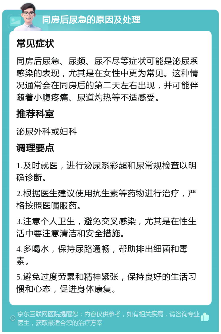 同房后尿急的原因及处理 常见症状 同房后尿急、尿频、尿不尽等症状可能是泌尿系感染的表现，尤其是在女性中更为常见。这种情况通常会在同房后的第二天左右出现，并可能伴随着小腹疼痛、尿道灼热等不适感受。 推荐科室 泌尿外科或妇科 调理要点 1.及时就医，进行泌尿系彩超和尿常规检查以明确诊断。 2.根据医生建议使用抗生素等药物进行治疗，严格按照医嘱服药。 3.注意个人卫生，避免交叉感染，尤其是在性生活中要注意清洁和安全措施。 4.多喝水，保持尿路通畅，帮助排出细菌和毒素。 5.避免过度劳累和精神紧张，保持良好的生活习惯和心态，促进身体康复。