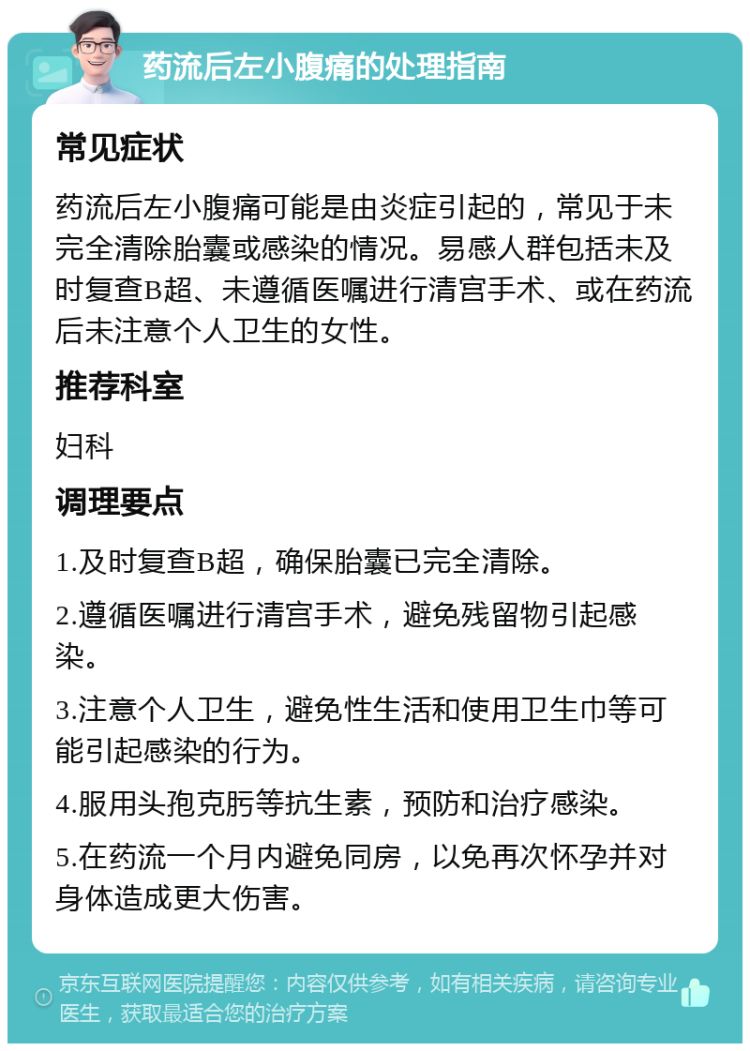 药流后左小腹痛的处理指南 常见症状 药流后左小腹痛可能是由炎症引起的，常见于未完全清除胎囊或感染的情况。易感人群包括未及时复查B超、未遵循医嘱进行清宫手术、或在药流后未注意个人卫生的女性。 推荐科室 妇科 调理要点 1.及时复查B超，确保胎囊已完全清除。 2.遵循医嘱进行清宫手术，避免残留物引起感染。 3.注意个人卫生，避免性生活和使用卫生巾等可能引起感染的行为。 4.服用头孢克肟等抗生素，预防和治疗感染。 5.在药流一个月内避免同房，以免再次怀孕并对身体造成更大伤害。