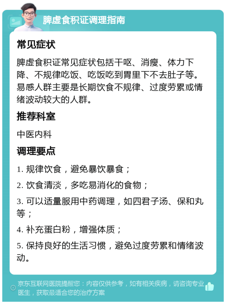 脾虚食积证调理指南 常见症状 脾虚食积证常见症状包括干呕、消瘦、体力下降、不规律吃饭、吃饭吃到胃里下不去肚子等。易感人群主要是长期饮食不规律、过度劳累或情绪波动较大的人群。 推荐科室 中医内科 调理要点 1. 规律饮食，避免暴饮暴食； 2. 饮食清淡，多吃易消化的食物； 3. 可以适量服用中药调理，如四君子汤、保和丸等； 4. 补充蛋白粉，增强体质； 5. 保持良好的生活习惯，避免过度劳累和情绪波动。