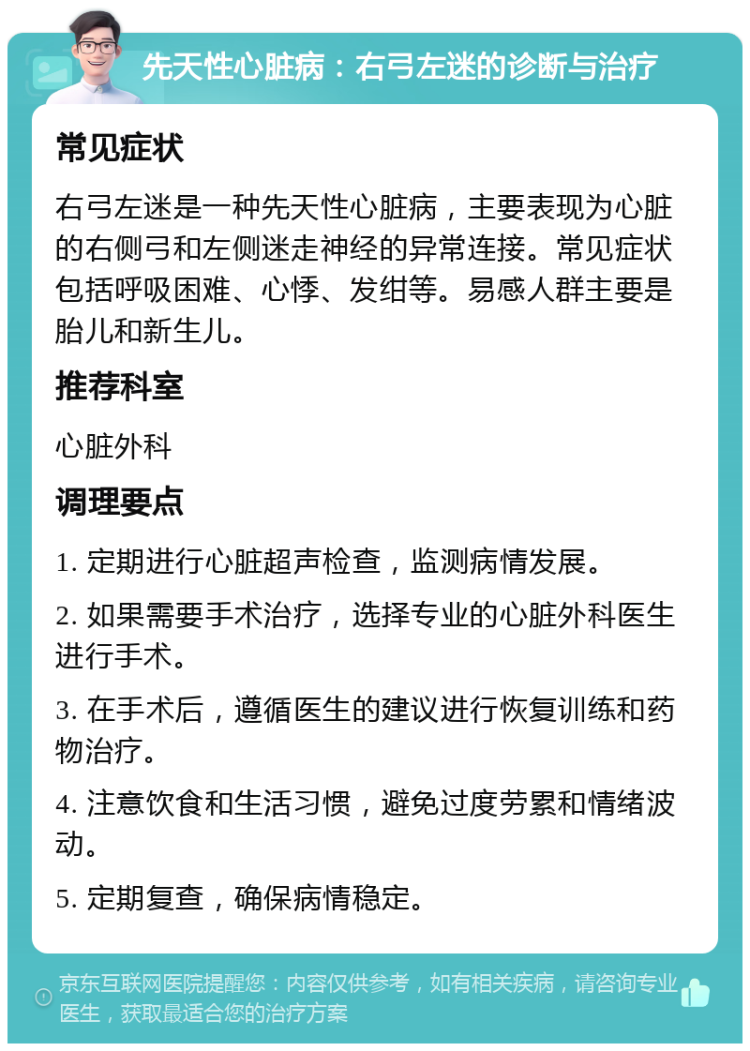 先天性心脏病：右弓左迷的诊断与治疗 常见症状 右弓左迷是一种先天性心脏病，主要表现为心脏的右侧弓和左侧迷走神经的异常连接。常见症状包括呼吸困难、心悸、发绀等。易感人群主要是胎儿和新生儿。 推荐科室 心脏外科 调理要点 1. 定期进行心脏超声检查，监测病情发展。 2. 如果需要手术治疗，选择专业的心脏外科医生进行手术。 3. 在手术后，遵循医生的建议进行恢复训练和药物治疗。 4. 注意饮食和生活习惯，避免过度劳累和情绪波动。 5. 定期复查，确保病情稳定。