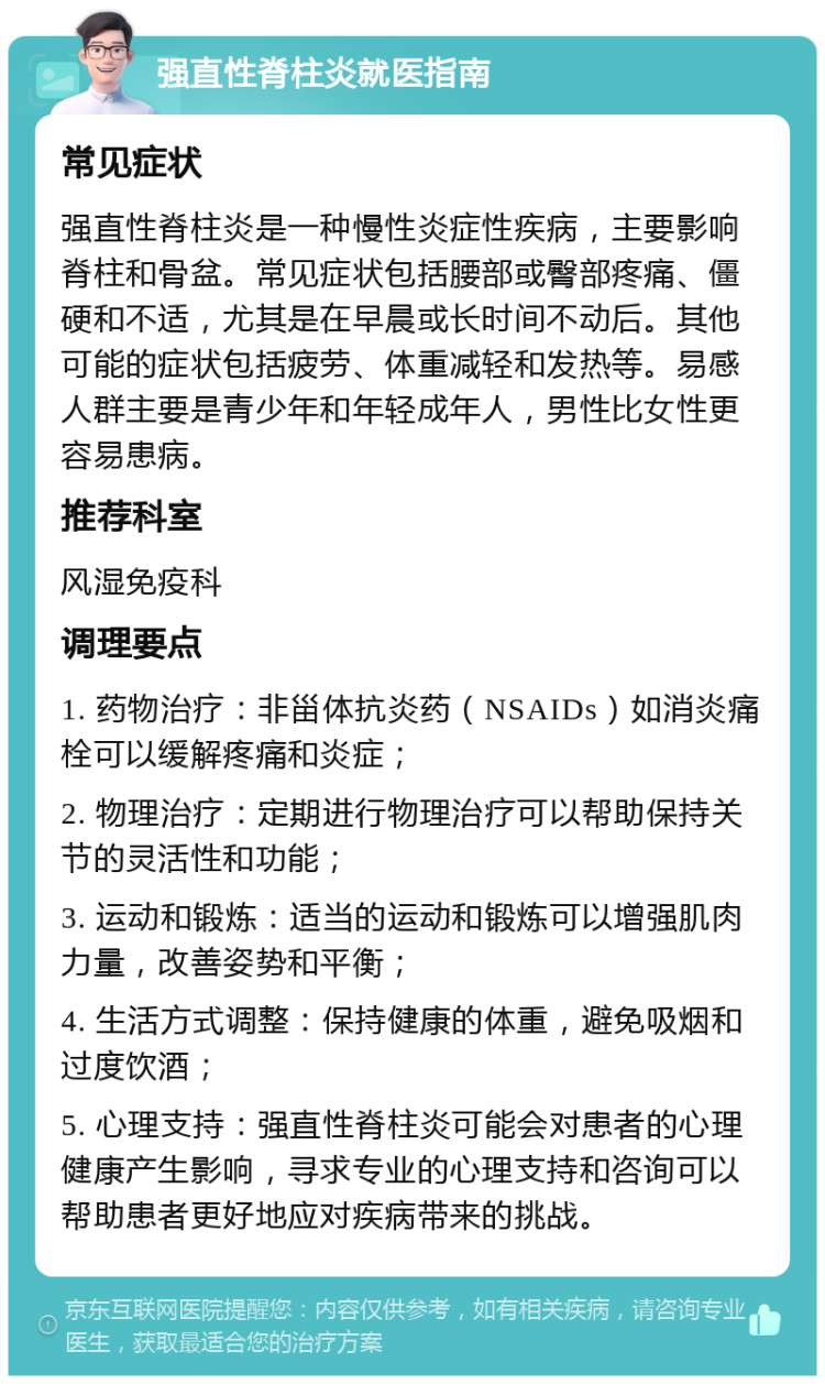 强直性脊柱炎就医指南 常见症状 强直性脊柱炎是一种慢性炎症性疾病，主要影响脊柱和骨盆。常见症状包括腰部或臀部疼痛、僵硬和不适，尤其是在早晨或长时间不动后。其他可能的症状包括疲劳、体重减轻和发热等。易感人群主要是青少年和年轻成年人，男性比女性更容易患病。 推荐科室 风湿免疫科 调理要点 1. 药物治疗：非甾体抗炎药（NSAIDs）如消炎痛栓可以缓解疼痛和炎症； 2. 物理治疗：定期进行物理治疗可以帮助保持关节的灵活性和功能； 3. 运动和锻炼：适当的运动和锻炼可以增强肌肉力量，改善姿势和平衡； 4. 生活方式调整：保持健康的体重，避免吸烟和过度饮酒； 5. 心理支持：强直性脊柱炎可能会对患者的心理健康产生影响，寻求专业的心理支持和咨询可以帮助患者更好地应对疾病带来的挑战。