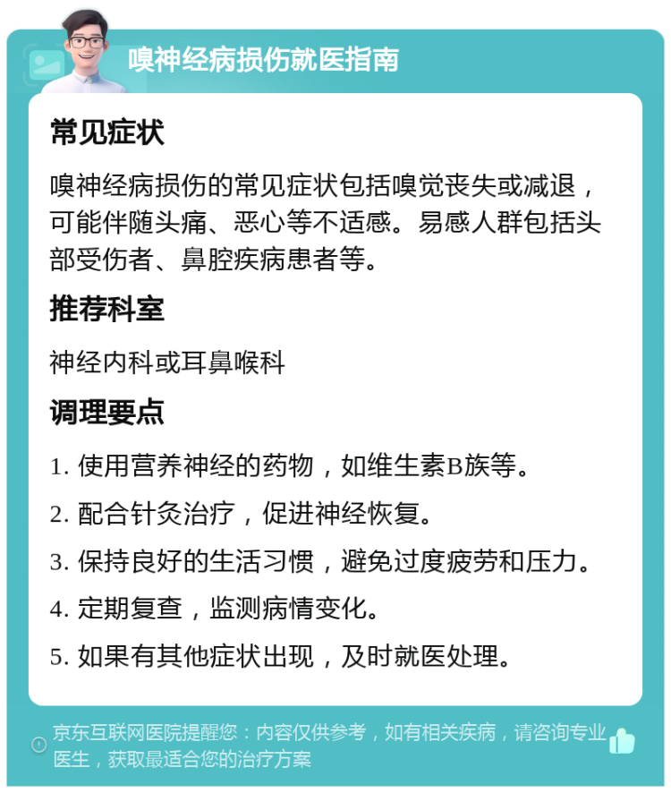 嗅神经病损伤就医指南 常见症状 嗅神经病损伤的常见症状包括嗅觉丧失或减退，可能伴随头痛、恶心等不适感。易感人群包括头部受伤者、鼻腔疾病患者等。 推荐科室 神经内科或耳鼻喉科 调理要点 1. 使用营养神经的药物，如维生素B族等。 2. 配合针灸治疗，促进神经恢复。 3. 保持良好的生活习惯，避免过度疲劳和压力。 4. 定期复查，监测病情变化。 5. 如果有其他症状出现，及时就医处理。