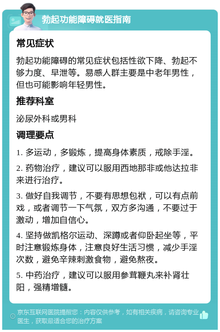 勃起功能障碍就医指南 常见症状 勃起功能障碍的常见症状包括性欲下降、勃起不够力度、早泄等。易感人群主要是中老年男性，但也可能影响年轻男性。 推荐科室 泌尿外科或男科 调理要点 1. 多运动，多锻炼，提高身体素质，戒除手淫。 2. 药物治疗，建议可以服用西地那非或他达拉非来进行治疗。 3. 做好自我调节，不要有思想包袱，可以有点前戏，或者调节一下气氛，双方多沟通，不要过于激动，增加自信心。 4. 坚持做凯格尔运动、深蹲或者仰卧起坐等，平时注意锻炼身体，注意良好生活习惯，减少手淫次数，避免辛辣刺激食物，避免熬夜。 5. 中药治疗，建议可以服用参茸鞭丸来补肾壮阳，强精增髓。