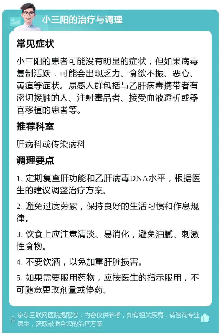 小三阳的治疗与调理 常见症状 小三阳的患者可能没有明显的症状，但如果病毒复制活跃，可能会出现乏力、食欲不振、恶心、黄疸等症状。易感人群包括与乙肝病毒携带者有密切接触的人、注射毒品者、接受血液透析或器官移植的患者等。 推荐科室 肝病科或传染病科 调理要点 1. 定期复查肝功能和乙肝病毒DNA水平，根据医生的建议调整治疗方案。 2. 避免过度劳累，保持良好的生活习惯和作息规律。 3. 饮食上应注意清淡、易消化，避免油腻、刺激性食物。 4. 不要饮酒，以免加重肝脏损害。 5. 如果需要服用药物，应按医生的指示服用，不可随意更改剂量或停药。