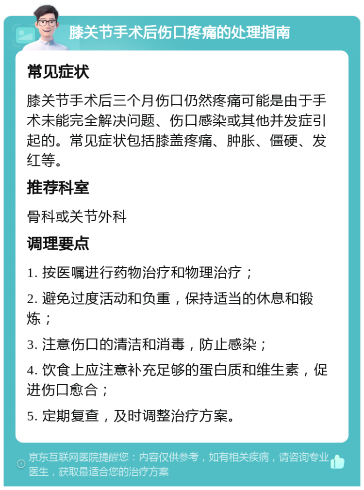 膝关节手术后伤口疼痛的处理指南 常见症状 膝关节手术后三个月伤口仍然疼痛可能是由于手术未能完全解决问题、伤口感染或其他并发症引起的。常见症状包括膝盖疼痛、肿胀、僵硬、发红等。 推荐科室 骨科或关节外科 调理要点 1. 按医嘱进行药物治疗和物理治疗； 2. 避免过度活动和负重，保持适当的休息和锻炼； 3. 注意伤口的清洁和消毒，防止感染； 4. 饮食上应注意补充足够的蛋白质和维生素，促进伤口愈合； 5. 定期复查，及时调整治疗方案。