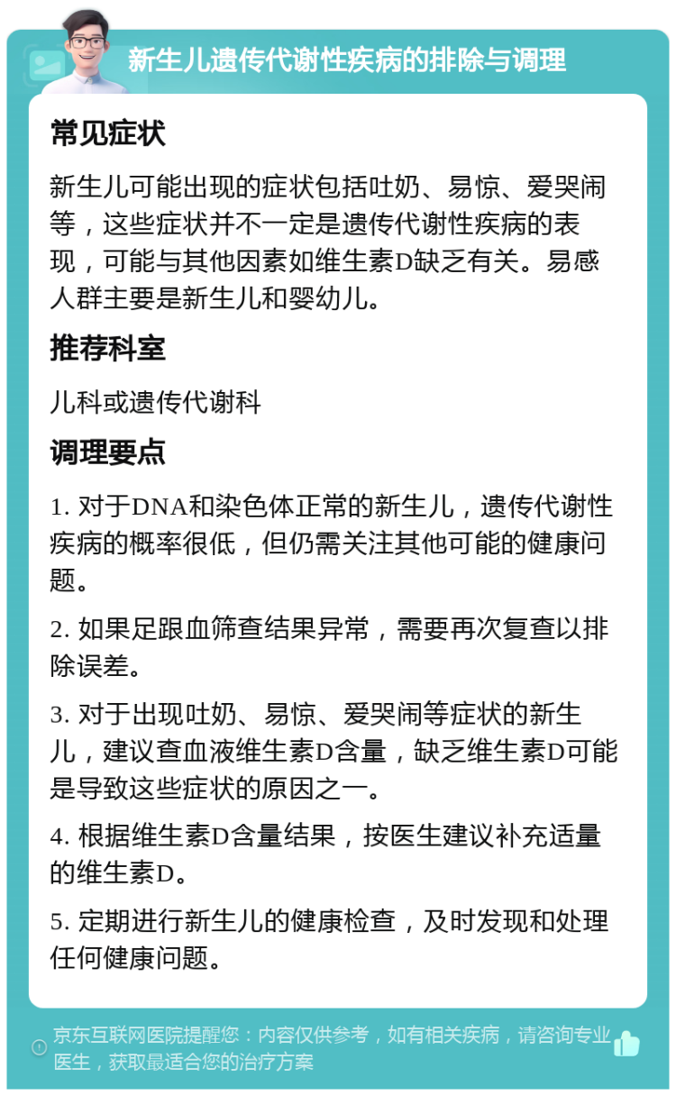 新生儿遗传代谢性疾病的排除与调理 常见症状 新生儿可能出现的症状包括吐奶、易惊、爱哭闹等，这些症状并不一定是遗传代谢性疾病的表现，可能与其他因素如维生素D缺乏有关。易感人群主要是新生儿和婴幼儿。 推荐科室 儿科或遗传代谢科 调理要点 1. 对于DNA和染色体正常的新生儿，遗传代谢性疾病的概率很低，但仍需关注其他可能的健康问题。 2. 如果足跟血筛查结果异常，需要再次复查以排除误差。 3. 对于出现吐奶、易惊、爱哭闹等症状的新生儿，建议查血液维生素D含量，缺乏维生素D可能是导致这些症状的原因之一。 4. 根据维生素D含量结果，按医生建议补充适量的维生素D。 5. 定期进行新生儿的健康检查，及时发现和处理任何健康问题。