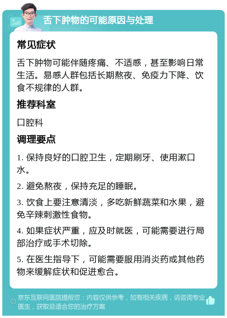 舌下肿物的可能原因与处理 常见症状 舌下肿物可能伴随疼痛、不适感，甚至影响日常生活。易感人群包括长期熬夜、免疫力下降、饮食不规律的人群。 推荐科室 口腔科 调理要点 1. 保持良好的口腔卫生，定期刷牙、使用漱口水。 2. 避免熬夜，保持充足的睡眠。 3. 饮食上要注意清淡，多吃新鲜蔬菜和水果，避免辛辣刺激性食物。 4. 如果症状严重，应及时就医，可能需要进行局部治疗或手术切除。 5. 在医生指导下，可能需要服用消炎药或其他药物来缓解症状和促进愈合。